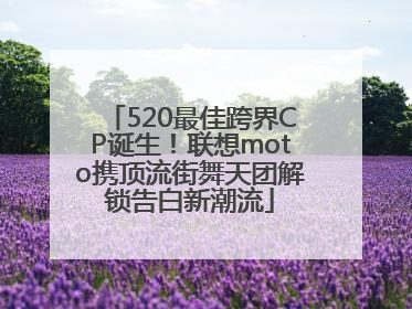 520最佳跨界CP诞生！联想moto携顶流街舞天团解锁告白新潮流