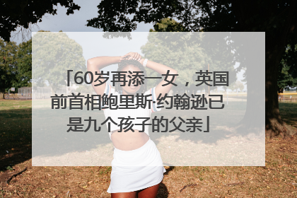 60岁再添一女，英国前首相鲍里斯·约翰逊已是九个孩子的父亲