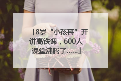 8岁“小孩哥”开讲高铁课，600人课堂沸腾了……