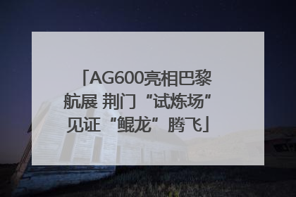 AG600亮相巴黎航展 荆门“试炼场”见证“鲲龙”腾飞